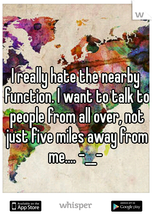 I really hate the nearby function. I want to talk to people from all over, not just five miles away from me.... -__- 