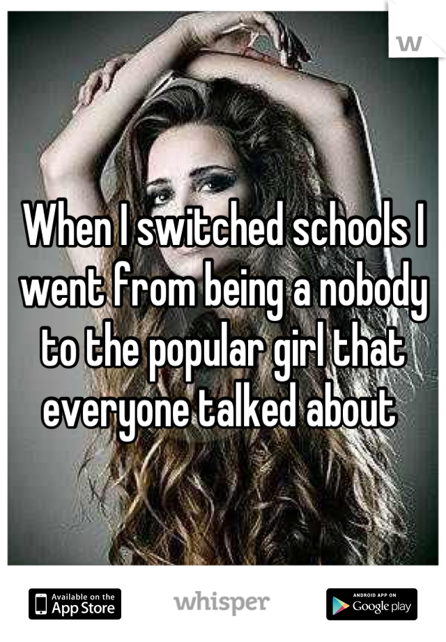 When I switched schools I went from being a nobody to the popular girl that everyone talked about 