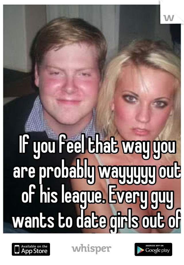 If you feel that way you are probably wayyyyy out of his league. Every guy wants to date girls out of their league. 