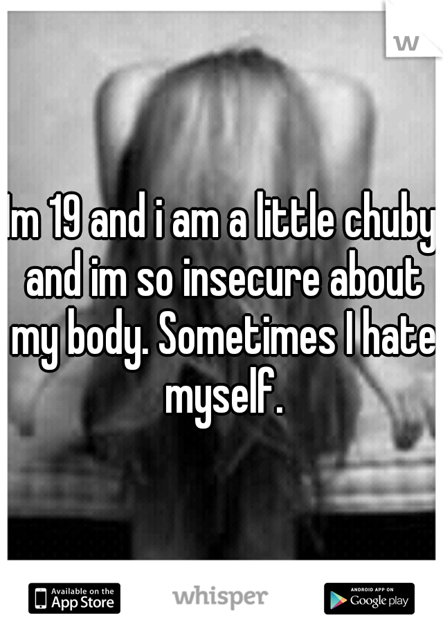 Im 19 and i am a little chuby and im so insecure about my body. Sometimes I hate myself.