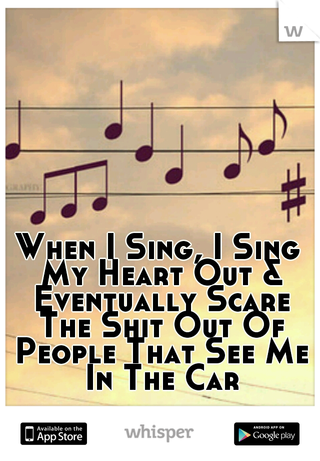 When I Sing, I Sing My Heart Out & Eventually Scare The Shit Out Of People That See Me In The Car