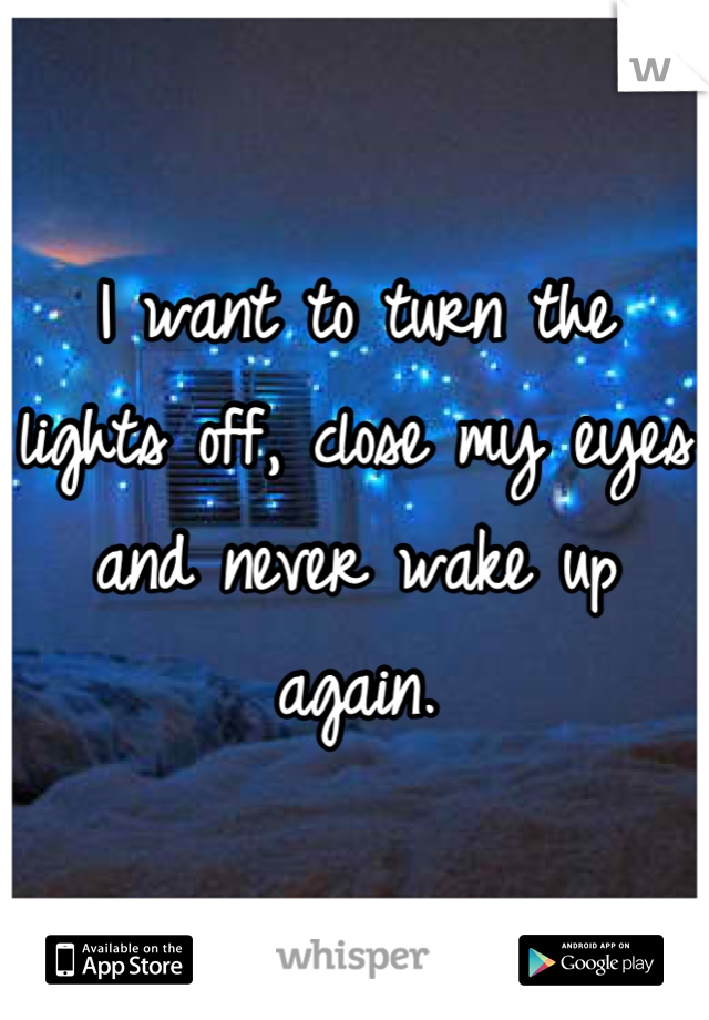 I want to turn the lights off, close my eyes and never wake up again.