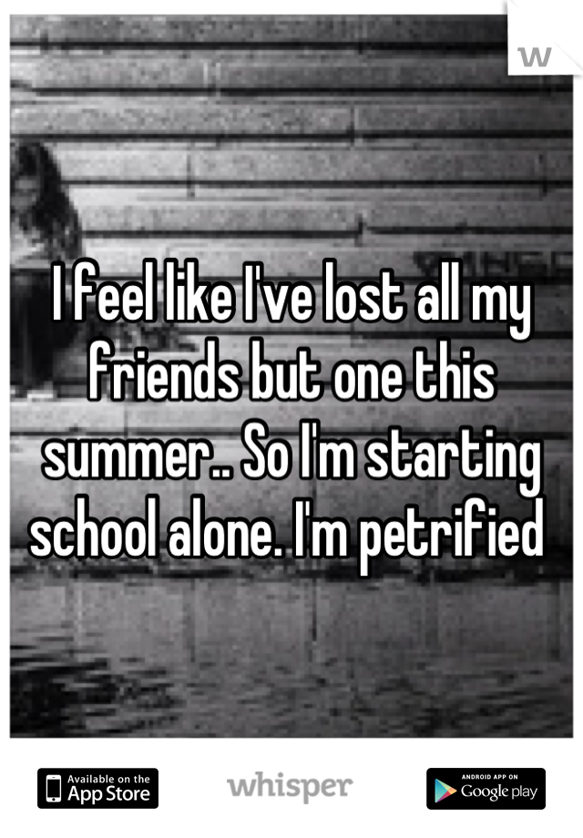 I feel like I've lost all my friends but one this summer.. So I'm starting school alone. I'm petrified 