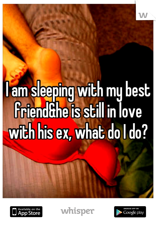 I am sleeping with my best friend&he is still in love with his ex, what do I do?