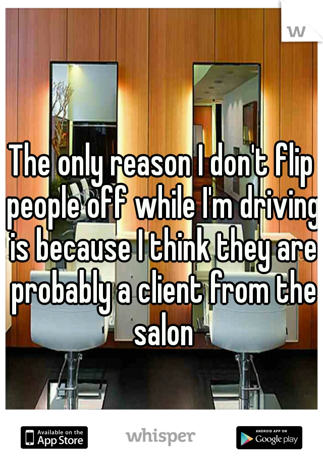 The only reason I don't flip people off while I'm driving is because I think they are probably a client from the salon