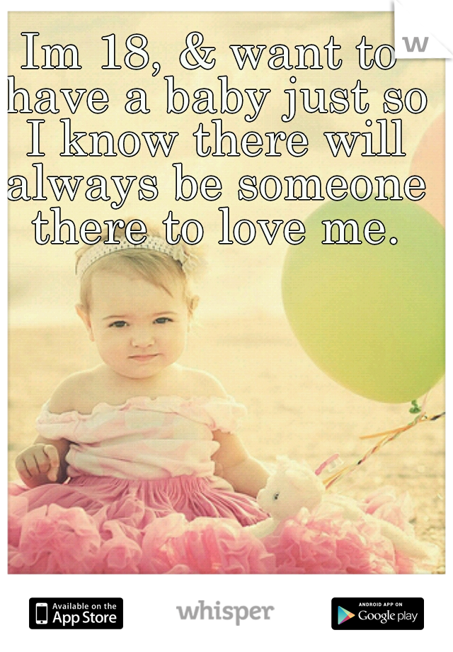 Im 18, & want to have a baby just so I know there will always be someone there to love me.