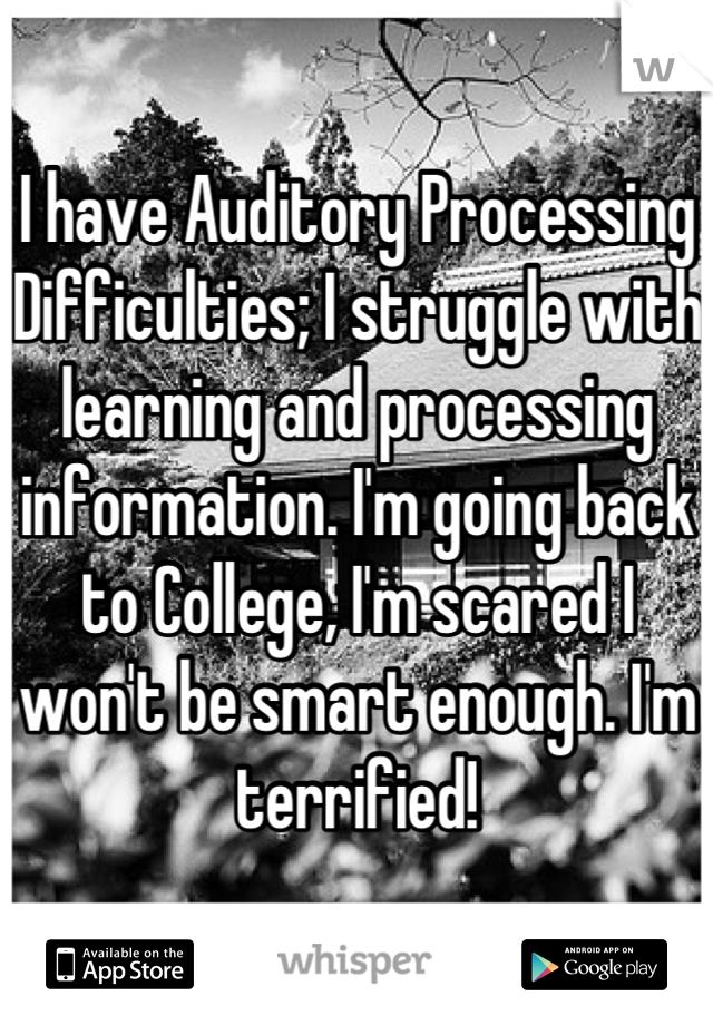 I have Auditory Processing Difficulties; I struggle with learning and processing information. I'm going back to College, I'm scared I won't be smart enough. I'm terrified!