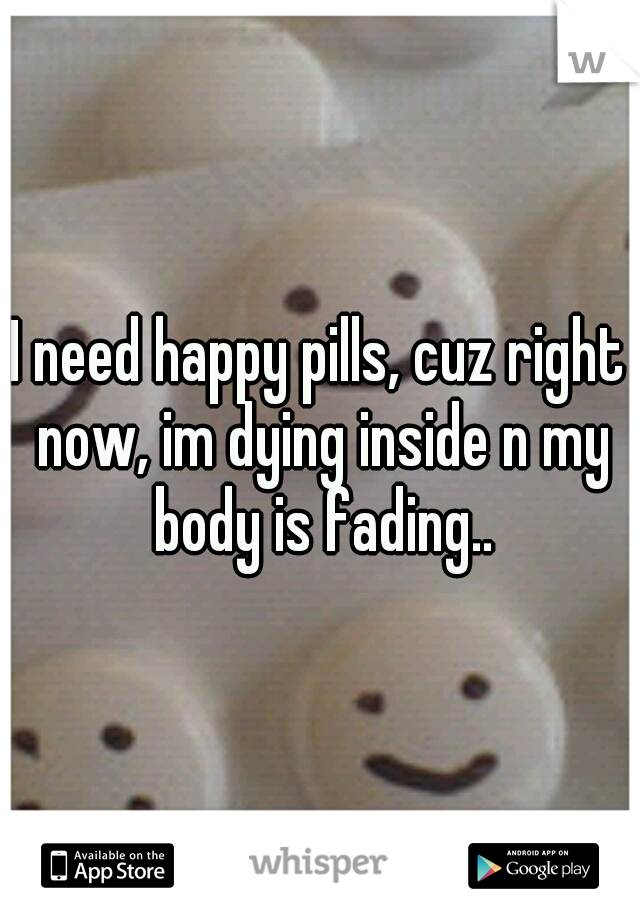 I need happy pills, cuz right now, im dying inside n my body is fading..