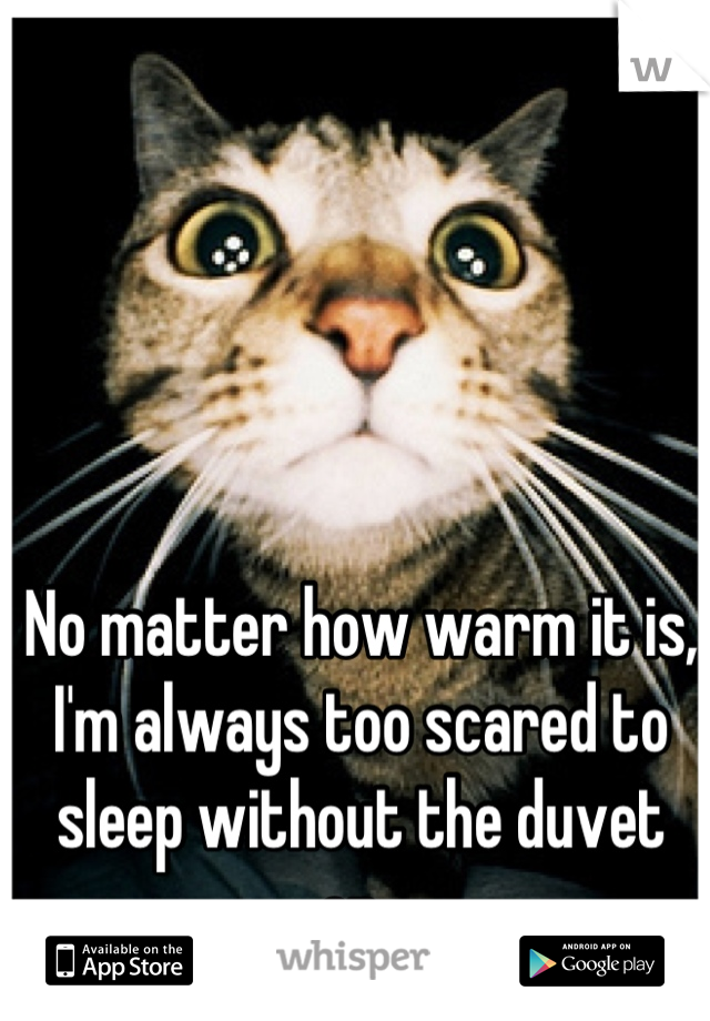 No matter how warm it is, I'm always too scared to sleep without the duvet on. 