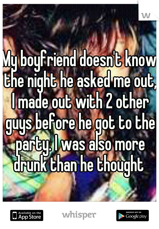 My boyfriend doesn't know the night he asked me out, I made out with 2 other guys before he got to the party. I was also more drunk than he thought 