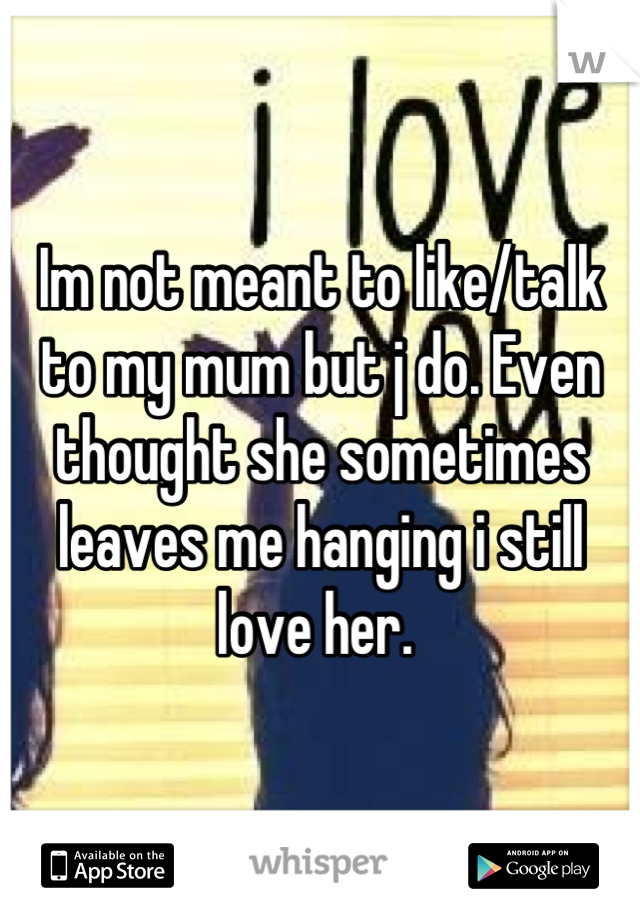 Im not meant to like/talk to my mum but j do. Even thought she sometimes leaves me hanging i still love her. 