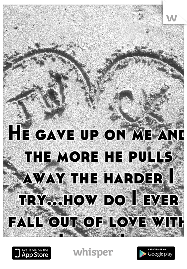 He gave up on me and the more he pulls away the harder I try...how do I ever fall out of love with him..I know I never will 