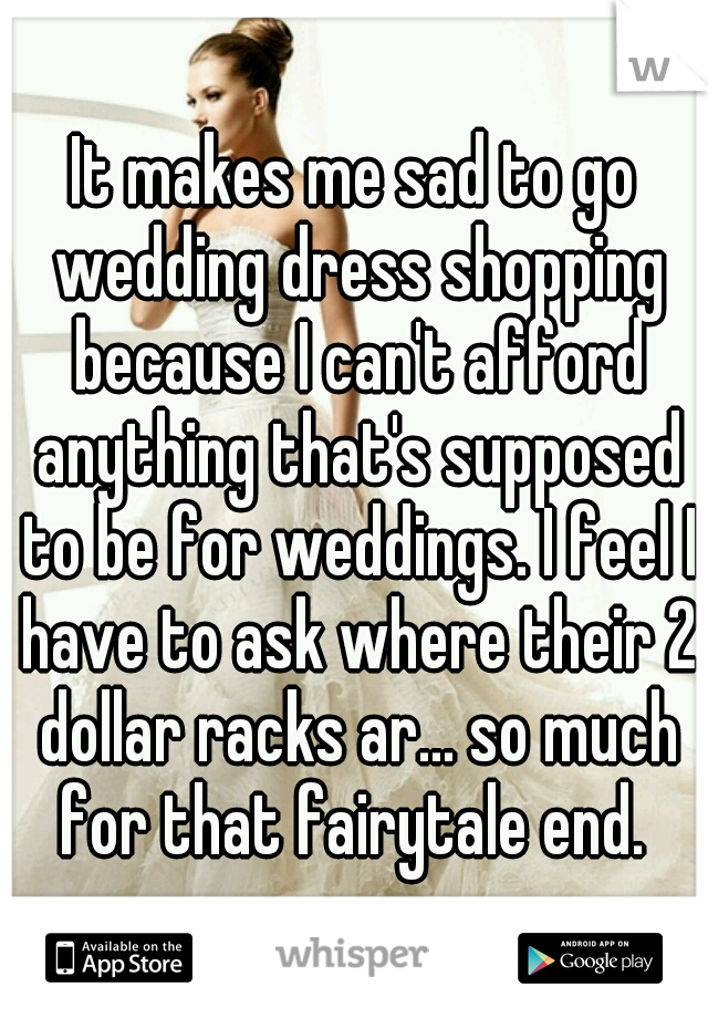 It makes me sad to go wedding dress shopping because I can't afford anything that's supposed to be for weddings. I feel I have to ask where their 2 dollar racks ar... so much for that fairytale end. 