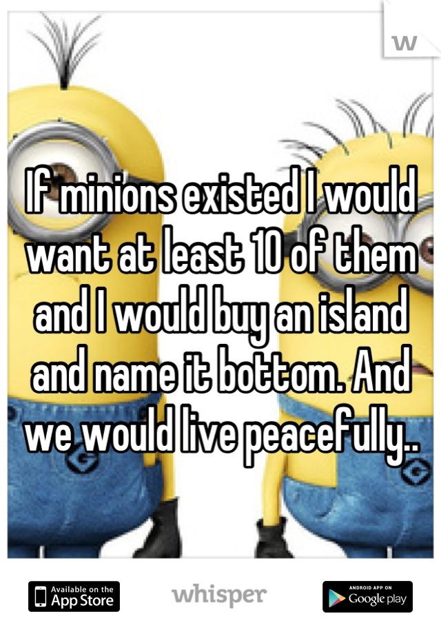 If minions existed I would want at least 10 of them and I would buy an island and name it bottom. And we would live peacefully..