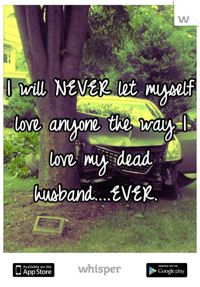 I will NEVER let myself love anyone the way I love my dead husband....EVER. 