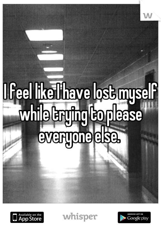 I feel like I have lost myself while trying to please everyone else. 