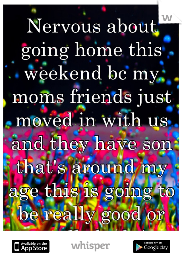 Nervous about going home this weekend bc my moms friends just moved in with us and they have son that's around my age this is going to be really good or really bad :/