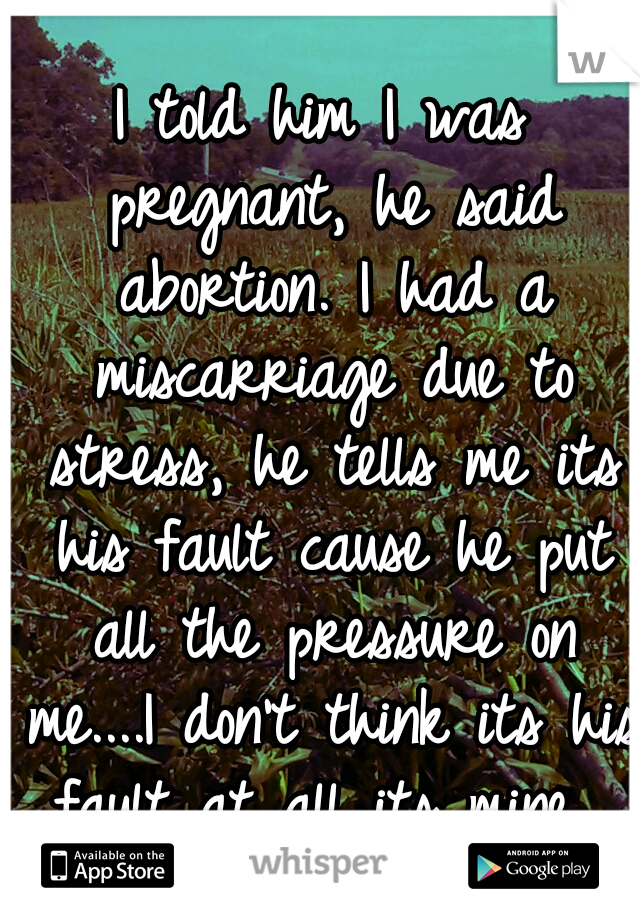 I told him I was pregnant, he said abortion. I had a miscarriage due to stress, he tells me its his fault cause he put all the pressure on me....I don't think its his fault at all its mine...