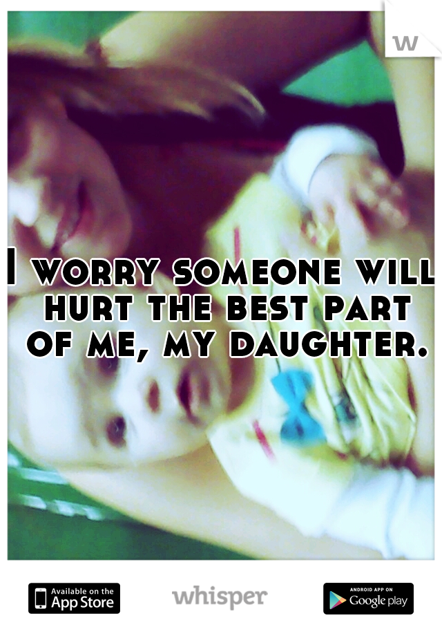 I worry someone will hurt the best part of me, my daughter.
