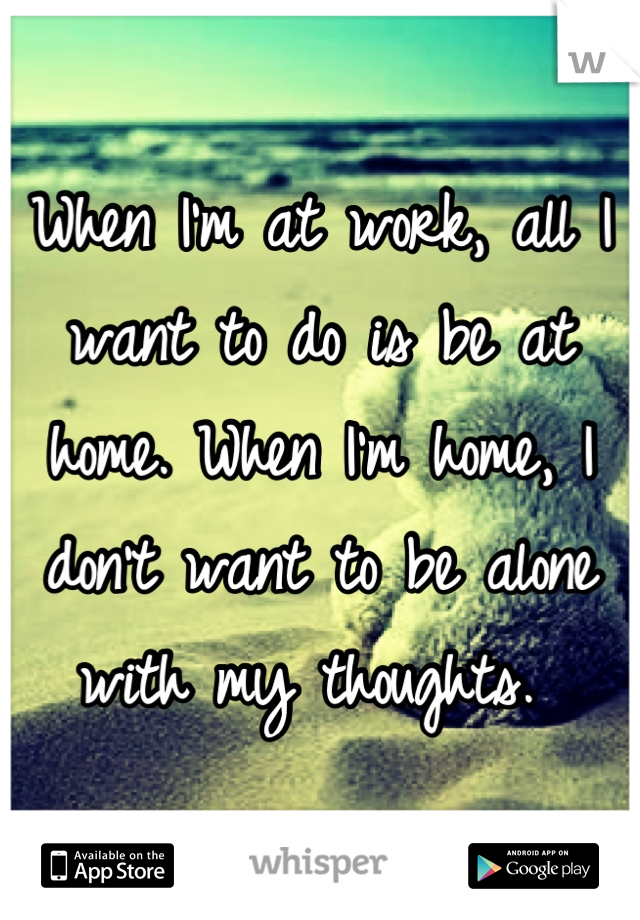 When I'm at work, all I want to do is be at home. When I'm home, I don't want to be alone with my thoughts. 
