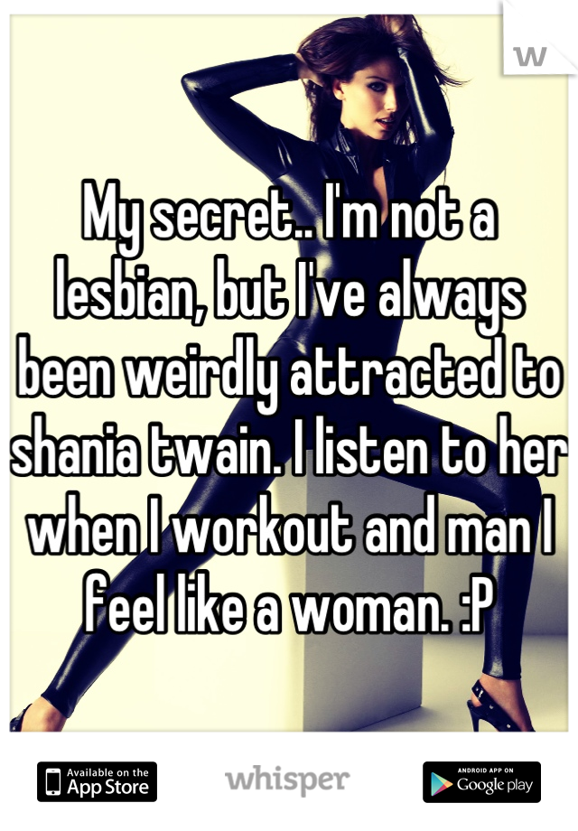 My secret.. I'm not a lesbian, but I've always been weirdly attracted to shania twain. I listen to her when I workout and man I feel like a woman. :P