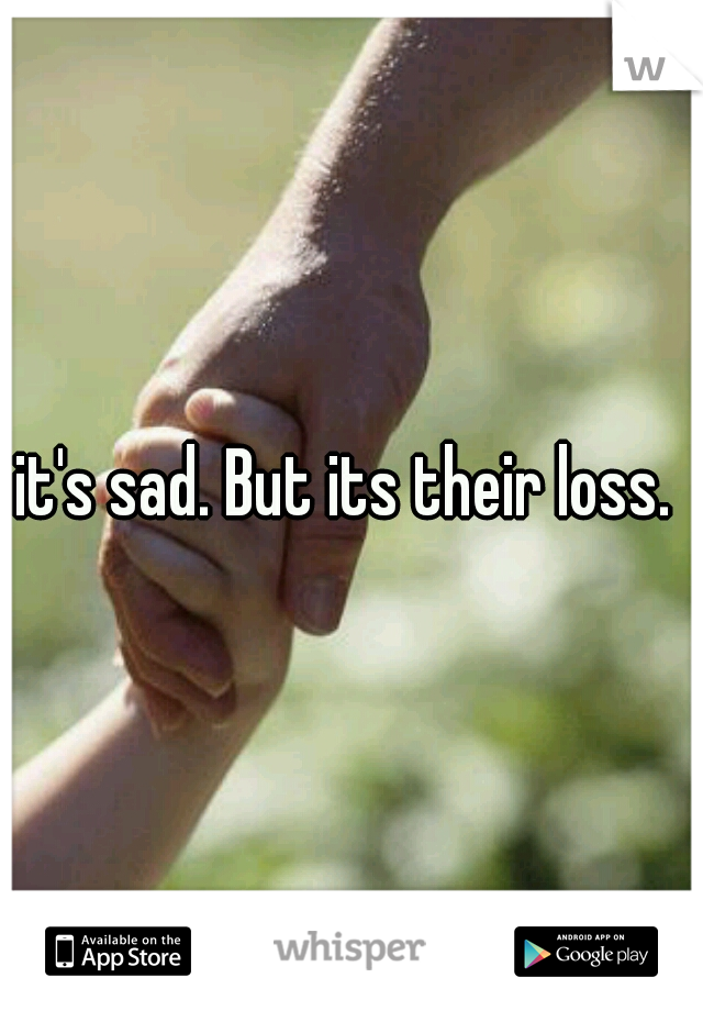 it's sad. But its their loss. 