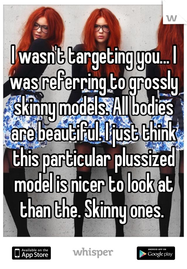 I wasn't targeting you... I was referring to grossly skinny models. All bodies are beautiful. I just think this particular plussized model is nicer to look at than the. Skinny ones. 