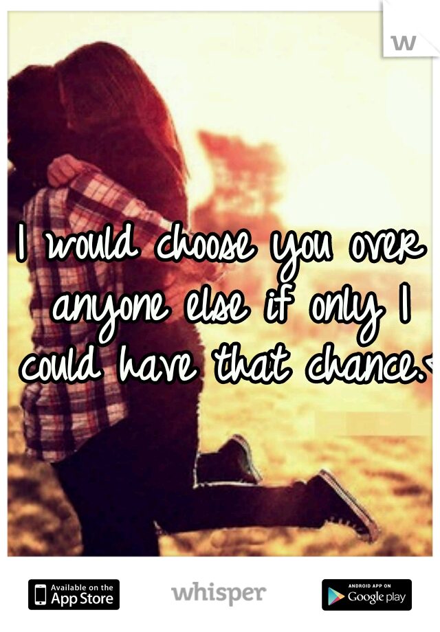 I would choose you over anyone else if only I could have that chance.<3