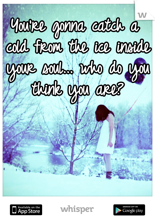 You're gonna catch a cold from the ice inside your soul... who do you think you are?