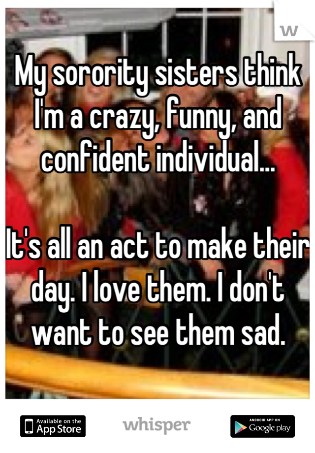 My sorority sisters think I'm a crazy, funny, and confident individual...

It's all an act to make their day. I love them. I don't want to see them sad.

