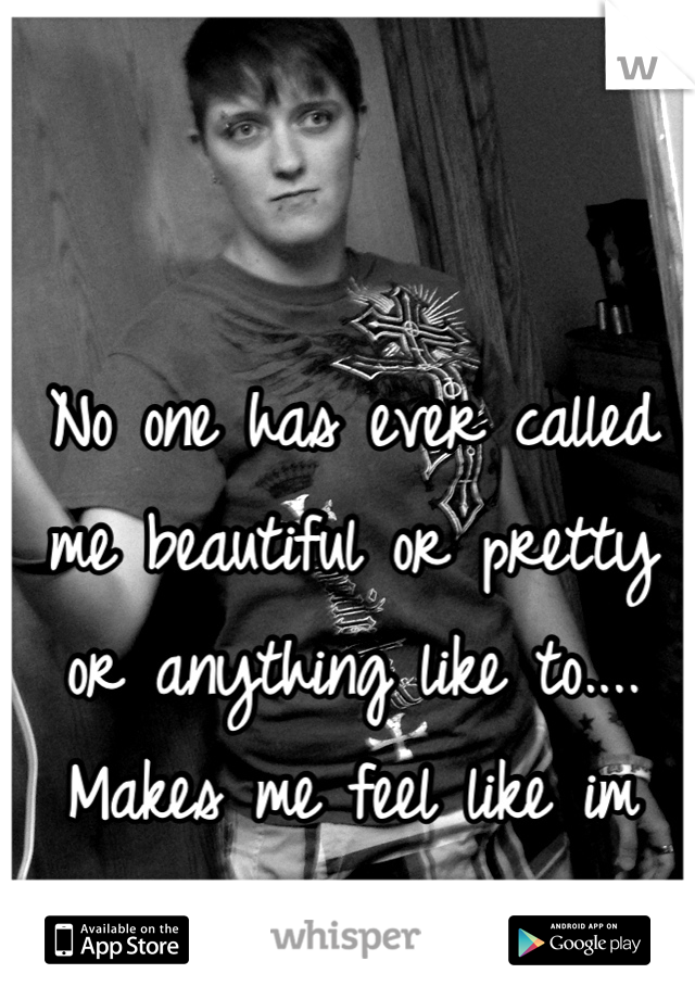 No one has ever called me beautiful or pretty or anything like to.... Makes me feel like im ugly and not good enough