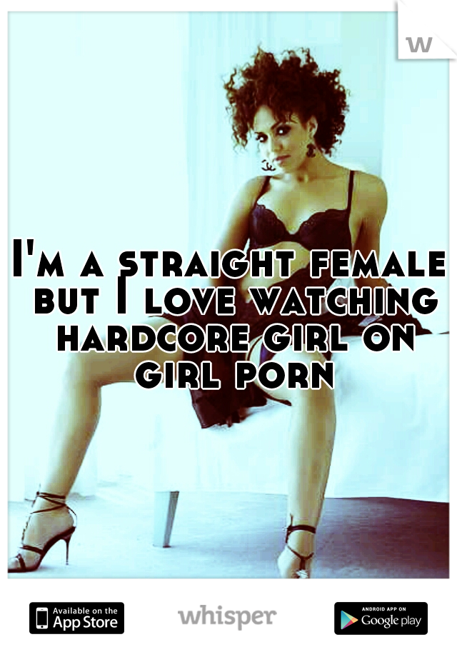 I'm a straight female but I love watching hardcore girl on girl porn