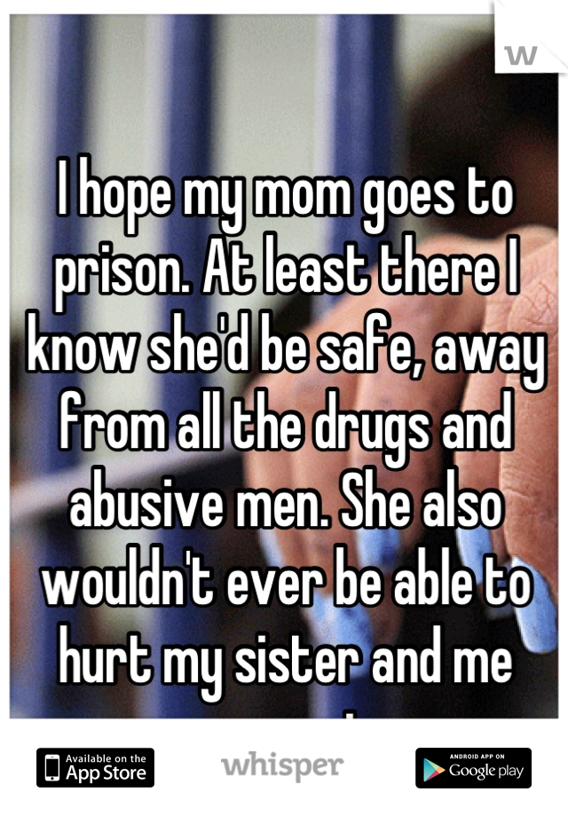 I hope my mom goes to prison. At least there I know she'd be safe, away from all the drugs and abusive men. She also wouldn't ever be able to hurt my sister and me ever again...