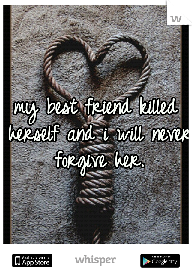 my best friend killed herself and i will never forgive her.