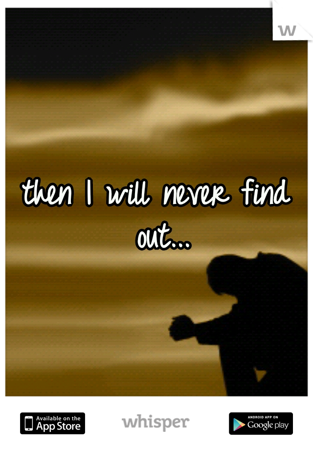 then I will never find out...