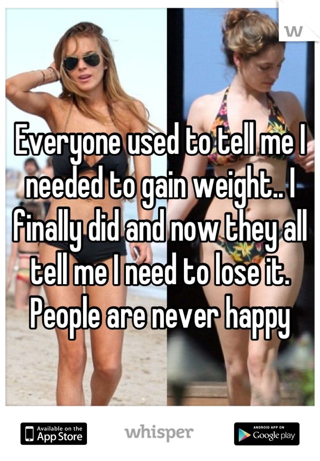 Everyone used to tell me I needed to gain weight.. I finally did and now they all tell me I need to lose it.
People are never happy