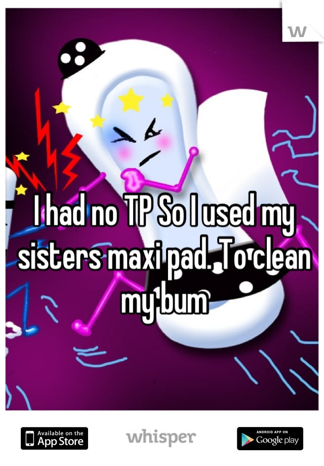 I had no TP So I used my sisters maxi pad. To clean my bum