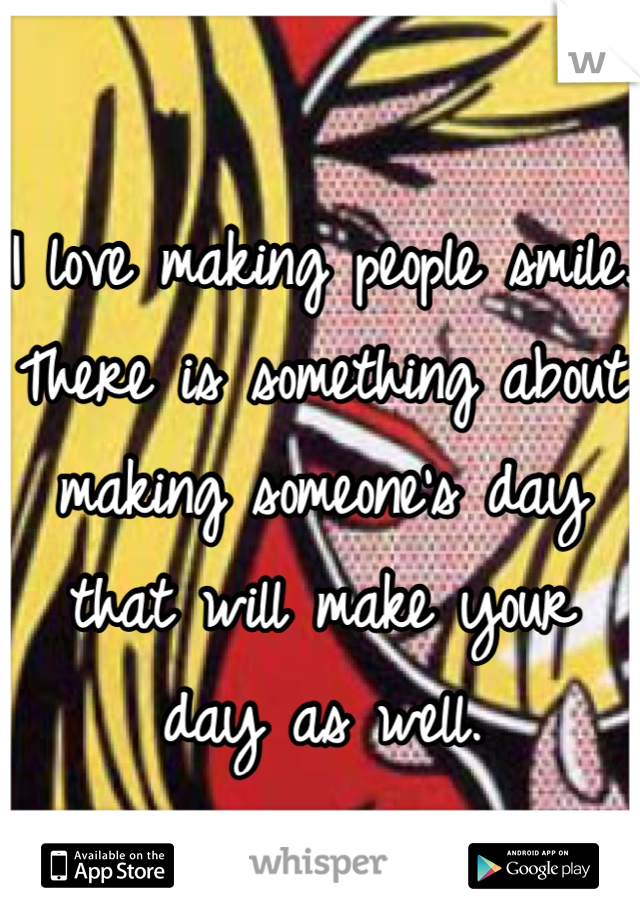 I love making people smile. There is something about making someone's day that will make your day as well.