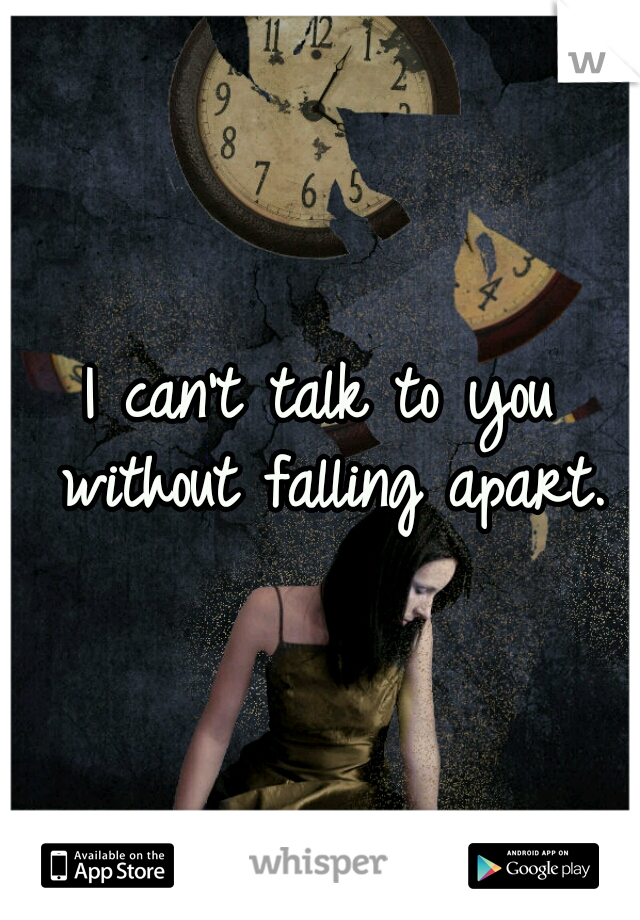 I can't talk to you without falling apart.