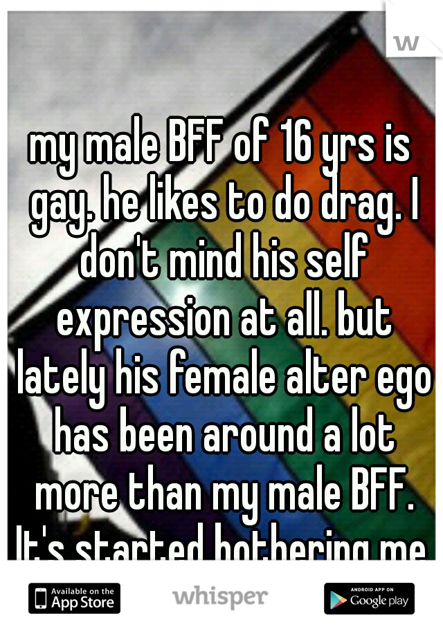 my male BFF of 16 yrs is gay. he likes to do drag. I don't mind his self expression at all. but lately his female alter ego has been around a lot more than my male BFF. It's started bothering me. :(