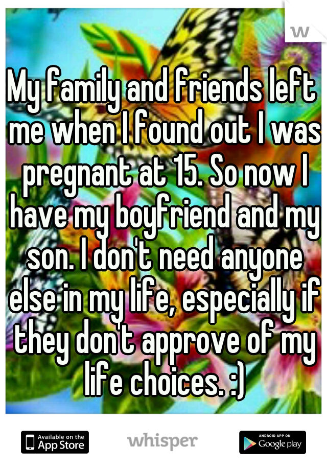 My family and friends left me when I found out I was pregnant at 15. So now I have my boyfriend and my son. I don't need anyone else in my life, especially if they don't approve of my life choices. :)