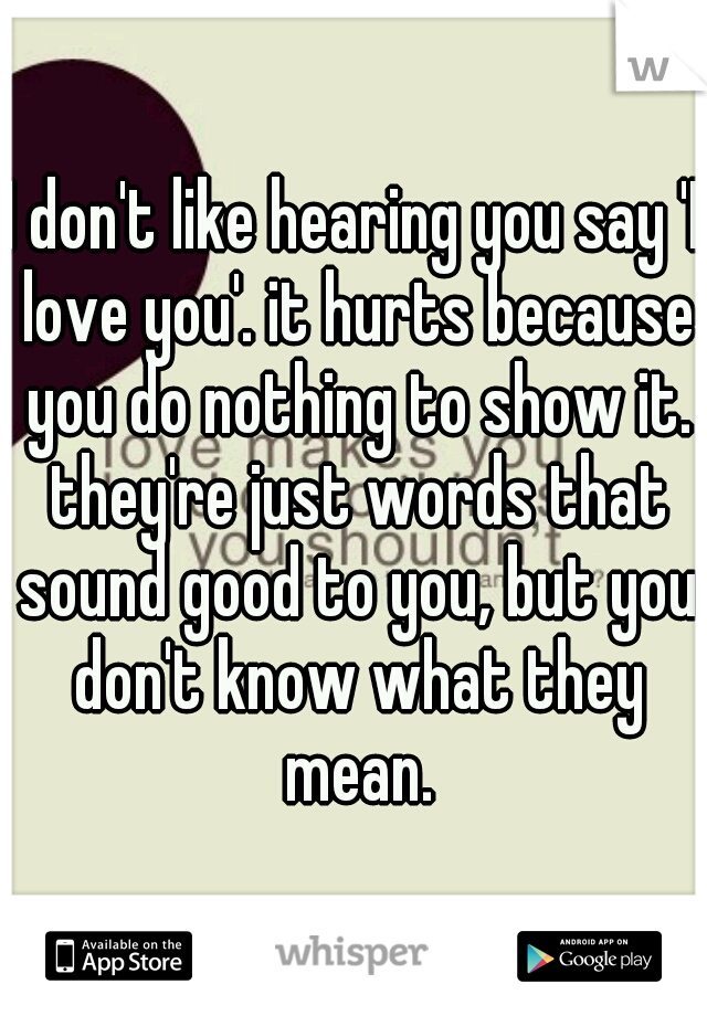 I don't like hearing you say 'I love you'. it hurts because you do nothing to show it. they're just words that sound good to you, but you don't know what they mean.
