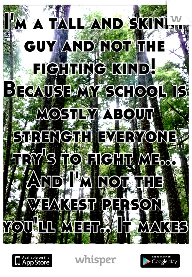 I'm a tall and skinny guy and not the fighting kind! Because my school is mostly about strength everyone try's to fight me... And I'm not the weakest person you'll meet.. It makes me feel bad  for them