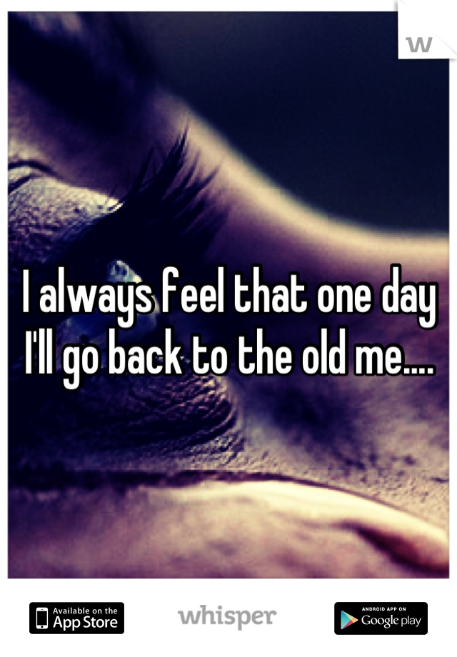 I always feel that one day I'll go back to the old me....