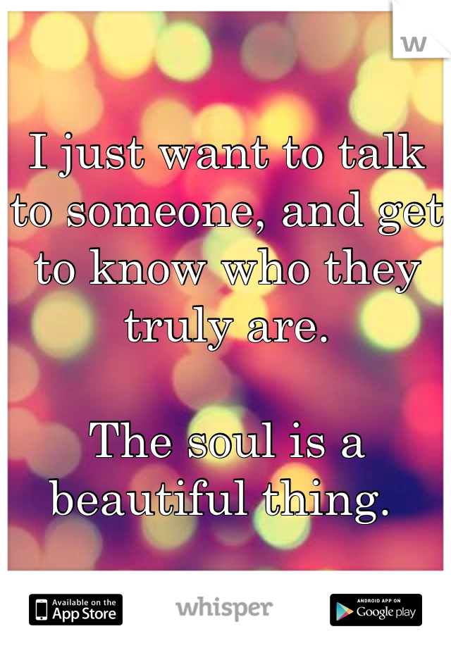 I just want to talk to someone, and get to know who they truly are. 

The soul is a beautiful thing. 