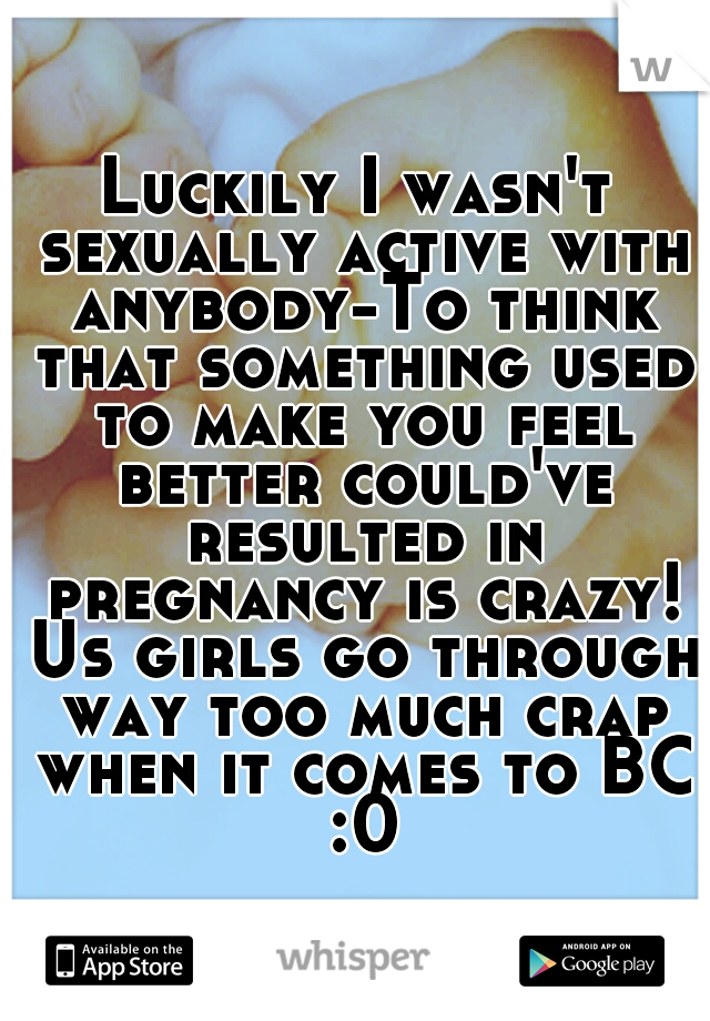 Luckily I wasn't sexually active with anybody-To think that something used to make you feel better could've resulted in pregnancy is crazy! Us girls go through way too much crap when it comes to BC :0