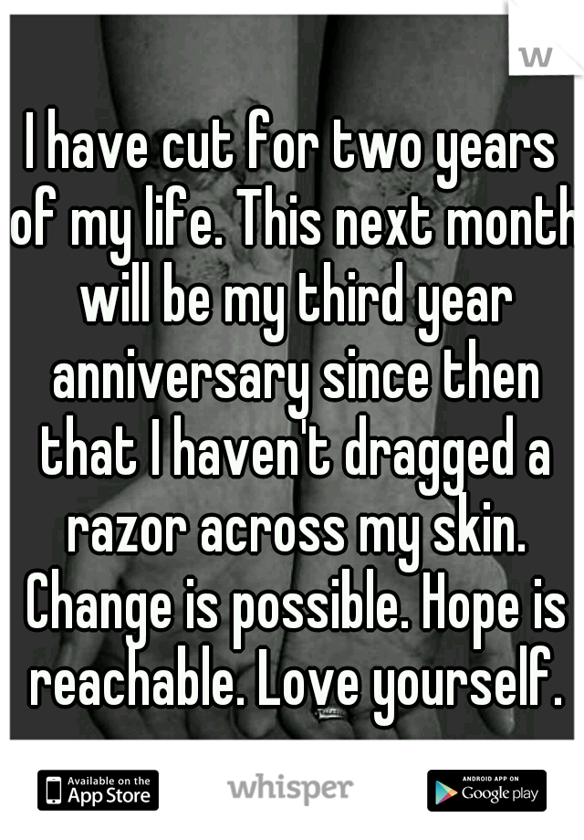 I have cut for two years of my life. This next month will be my third year anniversary since then that I haven't dragged a razor across my skin. Change is possible. Hope is reachable. Love yourself.