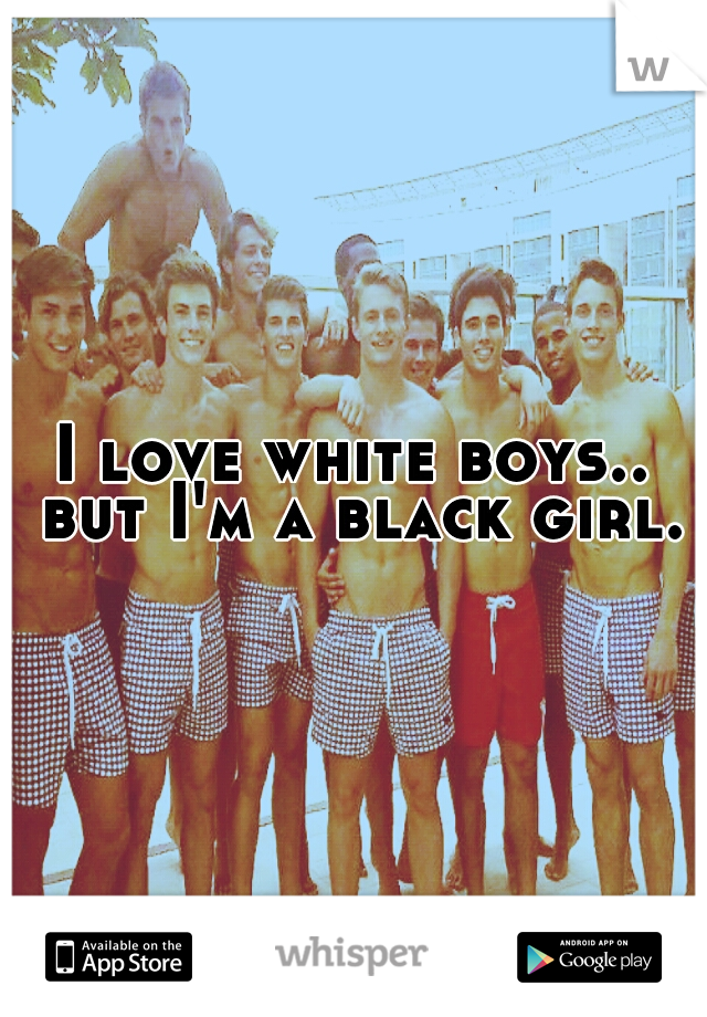 I love white boys.. but I'm a black girl.