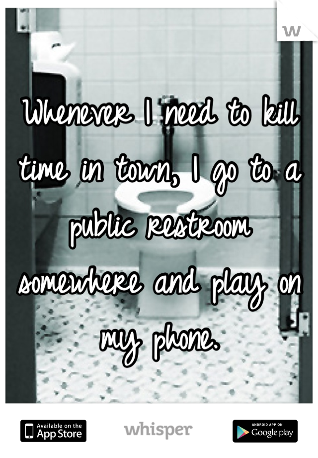 Whenever I need to kill time in town, I go to a public restroom somewhere and play on my phone.