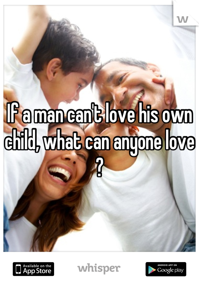 If a man can't love his own child, what can anyone love ?